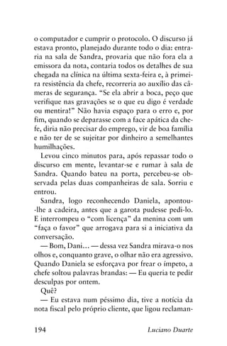 194 Luciano Duarte
o computador e cumprir o protocolo. O discurso já
estava pronto, planejado durante todo o dia: entra-
ria na sala de Sandra, provaria que não fora ela a
emissora da nota, contaria todos os detalhes de sua
chegada na clínica na última sexta-feira e, à primei-
ra resistência da chefe, recorreria ao auxílio das câ-
meras de segurança. “Se ela abrir a boca, peço que
verifique nas gravações se o que eu digo é verdade
ou mentira!” Não havia espaço para o erro e, por
fim, quando se deparasse com a face apática da che-
fe, diria não precisar do emprego, vir de boa família
e não ter de se sujeitar por dinheiro a semelhantes
humilhações.
Levou cinco minutos para, após repassar todo o
discurso em mente, levantar-se e rumar à sala de
Sandra. Quando bateu na porta, percebeu-se ob-
servada pelas duas companheiras de sala. Sorriu e
entrou.
Sandra, logo reconhecendo Daniela, apontou-
-lhe a cadeira, antes que a garota pudesse pedi-lo.
E interrompeu o “com licença” da menina com um
“faça o favor” que arrogava para si a iniciativa da
conversação.
— Bom, Dani… — dessa vez Sandra mirava-o nos
olhos e, conquanto grave, o olhar não era agressivo.
Quando Daniela se esforçava por frear o ímpeto, a
chefe soltou palavras brandas: — Eu queria te pedir
desculpas por ontem.
Quê?
— Eu estava num péssimo dia, tive a notícia da
nota fiscal pelo próprio cliente, que ligou reclaman-
 