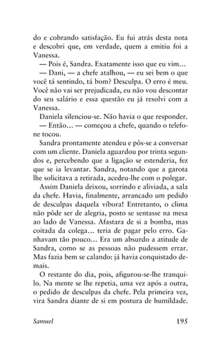 195Samuel
do e cobrando satisfação. Eu fui atrás desta nota
e descobri que, em verdade, quem a emitiu foi a
Vanessa.
— Pois é, Sandra. Exatamente isso que eu vim…
— Dani, — a chefe atalhou, — eu sei bem o que
você tá sentindo, tá bom? Desculpa. O erro é meu.
Você não vai ser prejudicada, eu não vou descontar
do seu salário e essa questão eu já resolvi com a
Vanessa.
Daniela silenciou-se. Não havia o que responder.
— Então… — começou a chefe, quando o telefo-
ne tocou.
Sandra prontamente atendeu e pôs-se a conversar
com um cliente. Daniela aguardou por trinta segun-
dos e, percebendo que a ligação se estenderia, fez
que se ia levantar. Sandra, notando que a garota
lhe solicitava a retirada, acedeu-lhe com o polegar.
Assim Daniela deixou, sorrindo e aliviada, a sala
da chefe. Havia, finalmente, arrancado um pedido
de desculpas daquela víbora! Entretanto, o clima
não pôde ser de alegria, posto se sentasse na mesa
ao lado de Vanessa. Afastara de si a bomba, mas
coitada da colega… teria de pagar pelo erro. Ga-
nhavam tão pouco… Era um absurdo a atitude de
Sandra, como se as pessoas não pudessem errar.
Mas fazia bem se calando: já havia conquistado de-
mais.
O restante do dia, pois, afigurou-se-lhe tranqui-
lo. Na mente se lhe repetia, uma vez após a outra,
o pedido de desculpas da chefe. Pela primeira vez,
vira Sandra diante de si em postura de humildade.
 