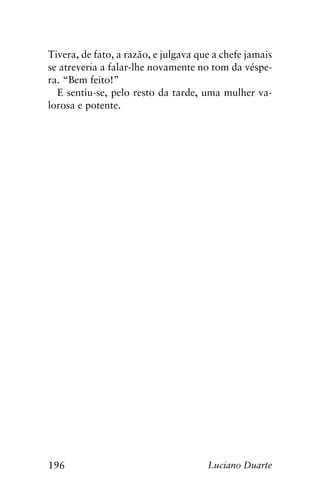 196 Luciano Duarte
Tivera, de fato, a razão, e julgava que a chefe jamais
se atreveria a falar-lhe novamente no tom da véspe-
ra. “Bem feito!”
E sentiu-se, pelo resto da tarde, uma mulher va-
lorosa e potente.
 