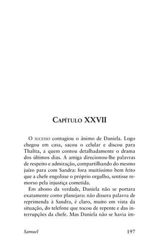 197Samuel
Capítulo XXVII
O sucesso contagiou o ânimo de Daniela. Logo
chegou em casa, sacou o celular e discou para
Thalita, a quem contou detalhadamente o drama
dos últimos dias. A amiga direcionou-lhe palavras
de respeito e admiração, compartilhando do mesmo
juízo para com Sandra: fora muitíssimo bem feito
que a chefe engolisse o próprio orgulho, sentisse re-
morso pela injustiça cometida.
Em abono da verdade, Daniela não se portara
exatamente como planejara: não dissera palavra de
reprimenda à Sandra, é claro, muito em vista da
situação, do telefone que tocou de repente e das in-
terrupções da chefe. Mas Daniela não se havia im-
 