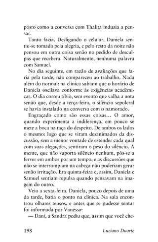 198 Luciano Duarte
posto como a conversa com Thalita induzia a pen-
sar.
Tanto fazia. Desligando o celular, Daniela sen-
tiu-se tomada pela alegria, e pelo resto da noite não
pensou em outra coisa senão no pedido de descul-
pas que recebera. Naturalmente, nenhuma palavra
com Samuel.
No dia seguinte, em razão de avaliações que fa-
ria pela tarde, não compareceu ao trabalho. Nada
além do normal: na clínica sabiam que o horário de
Daniela oscilava conforme às exigências acadêmi-
cas. O dia correu tíbio, sem evento que valha a nota
senão que, desde a terça-feira, o silêncio sepulcral
se havia instalado na conversa com o namorado.
Engraçado como são essas coisas… O amor,
quando experimenta a indiferença, em pouco se
mete a boca na taça do despeito. De ambos os lados
o mesmo: logo que se viram desanimados da dis-
cussão, sem a menor vontade de estender cada qual
com suas alegações, sentiram o peso do silêncio. A
mente, que não suporta silêncio nenhum, pôs-se a
ferver em ambos por um tempo, e as discussões que
não se interrompiam na cabeça não poderiam gerar
senão irritação. Era quinta-feira e, assim, Daniela e
Samuel sentiam repulsa quando pensavam na ima-
gem do outro.
Veio a sexta-feira. Daniela, pouco depois de uma
da tarde, batia o ponto na clínica. Na sala encon-
trou olhares tensos, e antes que se pudesse sentar
foi informada por Vanessa:
— Dani, a Sandra pediu que, assim que você che-
 