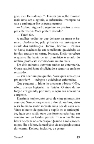 19Samuel
gem, meu Deus do céu?”. E antes que se lhe tomasse
mais uma vez a agonia, a enfermeira irrompeu na
sala e embargou-lhe os pensamentos:
— Acabou. Agora é o seguinte: eu preciso te levar
pra enfermaria. Você prefere deitado?
— Tanto faz.
A mulher pediu-lhe que deitasse na maca e Sa-
muel, obedecendo, pela primeira vez enxergou o
estado dos antebraços. Horrível, horrível… Nunca
se havia machucado em semelhante gravidade: as
feridas estavam na carne, brancas. Então percebeu
o quanto lhe havia de ser dramático o estado do
ombro, posto este incomodasse muito mais.
Em dois minutos, estavam ambos na enfermaria.
Outra vez, foi Samuel solicitado a sentar-se em leito
separado.
— Vai doer um pouquinho. Você quer uma coisa
pra morder? — indagou a cuidadosa enfermeira.
Que pergunta… Iriam lhe arrancar o braço? Não,
não… apenas higienizar as feridas. O risco de in-
fecção era grande, portanto, a ação era necessária
e urgente.
E assim a mulher, por cerca de vinte minutos, fez
com que Samuel esquecesse a dor do ombro, visto
o ser humano sentir somente uma dor de cada vez.
Vinte minutos de gemidos e suplícios: o antissépti-
co, água com sabão ou o que fosse parecia fogo em
contato com as feridas, parecia fritar o que lhe so-
brara de carne no antebraço. Quando a solução ter-
minou-lhe o labor, Samuel já se via resignado com a
dor eterna. Deixou, inclusive, de gemer.
 