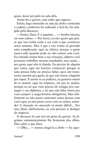 199Samuel
gasse, desse um pulo na sala dela.
Assim fez a garota, sem saber que esperar.
Então, logo entrando na sala da chefe e tomando
a cadeira, conforme foi indicada a fazê-lo, foi atin-
gida pelo discurso:
— Então, Dani. É o seguinte… — Sandra iniciou,
em tom calmo: — Por favor, eu não quero que pen-
se que isso tenha nada a ver com o que aconteceu
nessa semana. Mas é que a sua rotina tá gerando
uma complicação aqui na clínica, porque a gente
nunca sabe quando pode ou não contar com você.
Eu entendo muito bem a sua situação, admiro você
procurar trabalhar mesmo estudando, mas assim…
pra gente aqui não tá dando. Eu preciso de alguém
que esteja aqui em horário comercial, porque se
uma pessoa falta ou precisa faltar, gera um trans-
torno enorme pra gente, já que não temos ninguém
pra repor. E assim: se eu pudesse, eu gostaria muito
de te manter aqui na empresa, até pra te ajudar,
porque eu sei que você precisa do estágio pra con-
seguir o seu diploma, e sei que não falta muito pra
você cumprir a carga horária obrigatória. Mas infe-
lizmente eu não posso contratar outra pessoa com
você aqui, eu não posso arcar com os custos, enten-
de? A situação no mercado tá muito difícil… Por
isso, Dani, infelizmente, eu vou precisar te desligar
da empresa.
O discurso foi um tiro no peito da garota. As lá-
grimas automaticamente lhe brotaram dos olhos.
Não sabia o que dizer.
— Olha… — tentou afagá-la a chefe — Eu agra-
 