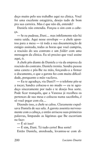 200 Luciano Duarte
deço muito pelo seu trabalho aqui na clínica. Você
foi uma excelente estagiária, desejo tudo de bom
pra sua carreira. Mas é que não dá, entende?
Daniela não entendia. Forçou o sim com a cabe-
ça.
— Se eu pudesse, Dani… mas infelizmente não há
outra saída. Aqui nesse envelope — a chefe apon-
tou para a mesa — tá toda a sua documentação de
estágio assinada, todas as horas que você cumpriu,
a rescisão do seu contrato e um folder com uma
mensagem da clínica. Eu só preciso que você assine
aqui, ó.
A chefe pôs diante de Daniela a via da empresa da
rescisão do contrato. Daniela tremia. Sandra puxou
uma caneta e pôs-lhe na mão, forçando-a a firmar
o documento, o que a garota fez com muita dificul-
dade, porquanto a mão vacilava.
— Eu te agradeço, viu Dani?! — o telefone pôs-se
a tocar; Sandra colocou-o no mudo — eu te agra-
deço sinceramente por tudo e te desejo boa sorte.
Pode ficar tranquila, que a Vanessa já recolheu os
pertences de sua mesa e colocou numa sacolinha, é
só você pegar com ela…
Dizendo isso, a chefe se calou. Claramente expul-
sava Daniela de sua sala. A garota assentia nervosa-
mente com a cabeça, e então arriscou suas primeiras
palavras, limpando as lágrimas que lhe escorriam
na face:
— É só isso?
— É sim, Dani. Tá tudo certo! Boa sorte!
Então Daniela, atordoada, levantou-se com di-
 