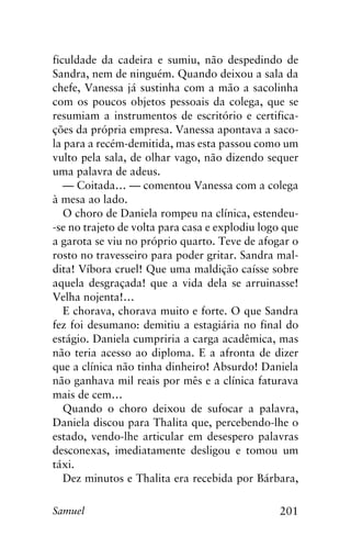201Samuel
ficuldade da cadeira e sumiu, não despedindo de
Sandra, nem de ninguém. Quando deixou a sala da
chefe, Vanessa já sustinha com a mão a sacolinha
com os poucos objetos pessoais da colega, que se
resumiam a instrumentos de escritório e certifica-
ções da própria empresa. Vanessa apontava a saco-
la para a recém-demitida, mas esta passou como um
vulto pela sala, de olhar vago, não dizendo sequer
uma palavra de adeus.
— Coitada… — comentou Vanessa com a colega
à mesa ao lado.
O choro de Daniela rompeu na clínica, estendeu-
-se no trajeto de volta para casa e explodiu logo que
a garota se viu no próprio quarto. Teve de afogar o
rosto no travesseiro para poder gritar. Sandra mal-
dita! Víbora cruel! Que uma maldição caísse sobre
aquela desgraçada! que a vida dela se arruinasse!
Velha nojenta!…
E chorava, chorava muito e forte. O que Sandra
fez foi desumano: demitiu a estagiária no final do
estágio. Daniela cumpriria a carga acadêmica, mas
não teria acesso ao diploma. E a afronta de dizer
que a clínica não tinha dinheiro! Absurdo! Daniela
não ganhava mil reais por mês e a clínica faturava
mais de cem…
Quando o choro deixou de sufocar a palavra,
Daniela discou para Thalita que, percebendo-lhe o
estado, vendo-lhe articular em desespero palavras
desconexas, imediatamente desligou e tomou um
táxi.
Dez minutos e Thalita era recebida por Bárbara,
 