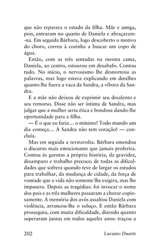 202 Luciano Duarte
que não reparara o estado da filha. Mãe e amiga,
pois, entraram no quarto de Daniela e abraçaram-
-na. Em seguida Bárbara, logo descoberto o motivo
do choro, correu à cozinha a buscar um copo de
água.
Então, com as três sentadas na mesma cama,
Daniela, ao centro, estourou em desabafo. Contou
tudo. No início, o nervosismo lhe desnorteou as
palavras, mas logo estava explicando em detalhes
quanto lhe fizera a vaca da Sandra, a víbora da San-
dra.
E a mãe não deixou de exprimir seu desalento e
seu remorso. Disse não ser íntima de Sandra, mas
julgar que a mulher seria ética e bondosa dando-lhe
oportunidade para a filha.
— É o que eu faria… o mínimo! Todo mundo um
dia começa… A Sandra não tem coração! — con-
cluía.
Mas em seguida a reviravolta. Bárbara emendou
o discurso mais emocionante que jamais proferira.
Contou às garotas a própria história, da gravidez,
desamparo e trabalho precoce; de todas as dificul-
dades que sofrera quando teve de largar os estudos
para trabalhar, da mudança de cidade, da força de
vontade que a vida não somente lhe exigira, mas lhe
impusera. Depois as tragédias: foi invocar o nome
dos pais e as três mulheres passaram a chorar copio-
samente. A memória dos avós assaltou Daniela com
violência, arrancou-lhe o soluço. E então Bárbara
prosseguia, com muita dificuldade, dizendo quanto
superaram juntas em todos aqueles anos: traçou a
 