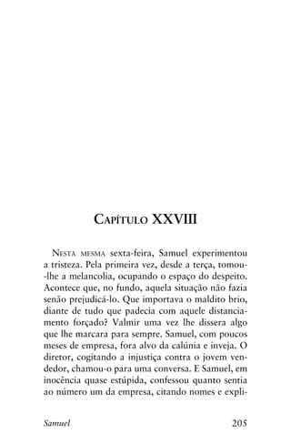 205Samuel
Capítulo XXVIII
Nesta mesma sexta-feira, Samuel experimentou
a tristeza. Pela primeira vez, desde a terça, tomou-
-lhe a melancolia, ocupando o espaço do despeito.
Acontece que, no fundo, aquela situação não fazia
senão prejudicá-lo. Que importava o maldito brio,
diante de tudo que padecia com aquele distancia-
mento forçado? Valmir uma vez lhe dissera algo
que lhe marcara para sempre. Samuel, com poucos
meses de empresa, fora alvo da calúnia e inveja. O
diretor, cogitando a injustiça contra o jovem ven-
dedor, chamou-o para uma conversa. E Samuel, em
inocência quase estúpida, confessou quanto sentia
ao número um da empresa, citando nomes e expli-
 