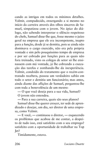 206 Luciano Duarte
cando as intrigas em todos os mínimos detalhes.
Valmir, compadecido, enxergando a si mesmo no
início da carreira através dos olhos sinceros de Sa-
muel, simpatizou com o jovem. No ápice do diá-
logo, não sabendo interpretar o silêncio respeitoso
do chefe, Samuel disse-lhe que, fosse mesmo o juízo
geral na empresa que ele era incompetente, inapto
para a função, desde já se demitia, pois se ainda não
dominava o cargo exercido, não era pela própria
vontade e sim pelo pouquíssimo tempo de empresa
e por ser cobrado por funções para as quais não
fora treinado, visto os colegas de setor só lhe ensi-
nassem com má vontade, já lhe cobrando a execu-
ção das tarefas e zombando-lhe da inexperiência.
Valmir, condoído do tratamento que o recém-con-
tratado recebera, passou um verdadeiro sabão em
todo o setor e demitiu um funcionário; mas antes,
ainda diante das aflições de Samuel, perguntou-lhe
com toda a benevolência de um mestre:
— O que você deseja para a sua vida, Samuel?
O jovem não entendeu.
— Para a sua carreira, quais são seus planos?
Samuel disse-lhe querer crescer, ter sede de apren-
dizado e desejar, um dia, ser diretor de uma empre-
sa, como Valmir.
— E você, — continuou o diretor, — esquecendo
os problemas que acabou de me contar, a despei-
to de tudo isso, está satisfeito com o seu emprego?
satisfeito com a oportunidade de trabalhar na Top
Jet?
Timidamente, estava.
 