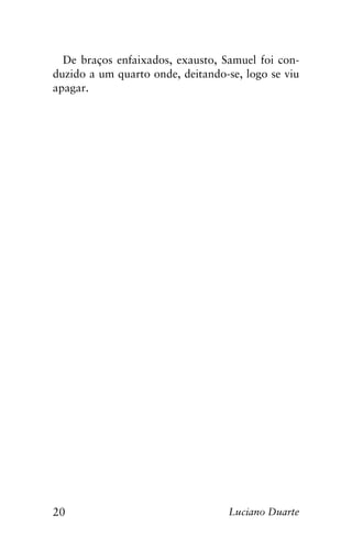 20 Luciano Duarte
De braços enfaixados, exausto, Samuel foi con-
duzido a um quarto onde, deitando-se, logo se viu
apagar.
 