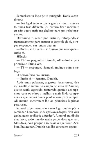 209Samuel
Samuel sentiu-lhe o peito esmagado. Daniela con-
tinuou:
— Foi legal tudo o que a gente viveu… mas eu
tô numa fase diferente, eu preciso ficar sozinha e
eu não quero mais me dedicar para um relaciona-
mento.
Desviando o olhar por instinto, esforçando-se
tremendamente para manter o controle de si, o ra-
paz respondeu em longas pausas:
— Bom… se é assim… se é isso o que você quer…
então tá.
Silêncio.
— Tá? — perguntou Daniela, olhando-lhe pela
primeira e última vez.
— Tá — respondeu Samuel, anuindo com a ca-
beça.
O desconforto era imenso.
— Então tá — rematou Daniela.
Após essas palavras, a garota levantou-se, deu
meia-volta e sumiu do campo de vista de Samuel,
que se sentiu agredido, torturado quando acompa-
nhou com os olhos a melhor e mais linda compa-
nheira que jamais tivera perdendo-se para sempre.
Ali mesmo escorreram-lhe as primeiras lágrimas
pesarosas.
Samuel experimentou o vazio logo que se pôs a
caminhar. Lembrou-se das palavras do pai: “Na vida
ganha quem se dispõe a perder”. A moral era óbvia:
uma hora, todo mundo acaba perdendo o que tem.
Mas doía, doía porque não havia o que fazer. Aca-
bou. Era aceitar. Daniela não lhe concedera opção.
 