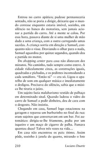 210 Luciano Duarte
Entrou no carro apático; pudesse permaneceria
sentado, não se poria a dirigir, deixaria que o mun-
do corresse enquanto estaria imóvel, sozinho, em
silêncio no banco do motorista, sem jamais acio-
nar a partida do carro. Até a mente se calou. Por
essa hora, passava diante de si uma mulher de mão
dada a uma criança, com a outra carregando umas
sacolas. A criança sorriu em direção a Samuel, con-
quanto não o visse. Desviando o olhar para o nada,
Samuel aguardou por quinze segundos, quando deu
a partida no motor.
Do shopping center para casa não distavam dez
minutos. No caminho, tudo sempre como esteve. A
cidade ridiculamente cinza, as construções iguais,
quadradas e pichadas, e os pedintes incomodando a
cada semáforo. “Então tá” — era só. Ligou o apa-
relho de som em qualquer música e imediatamente
o desligou. Precisava do silêncio, sabia que a músi-
ca lhe tiraria o juízo.
Um sujeito fazia malabarismo vestido de palhaço
em determinado sinal. Quando ladeou o vidro do
carro de Samuel a pedir dinheiro, deu de cara com
o desgosto. Não insistiu.
Chegando em casa, Samuel logo estacionou na
garagem e reparou um burburinho no final da rua:
eram sujeitos que conversavam em um bar. Foi au-
tomático: dirigiu-se-lhe friamente, pediu por um
isqueiro e um maço de cigarro de palha. Fumara
quantas: duas? Talvez três vezes na vida…
Em casa não encontrou os pais: ótimo. Assim
pôde, sozinho à janela do quarto, mirando o lote
 