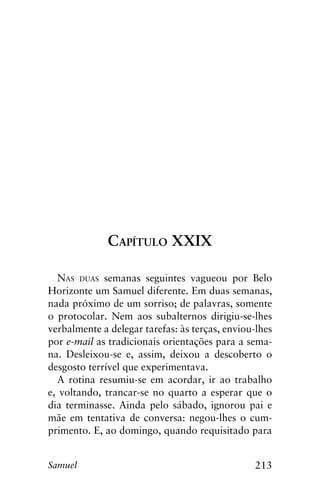 213Samuel
Capítulo XXIX
Nas duas semanas seguintes vagueou por Belo
Horizonte um Samuel diferente. Em duas semanas,
nada próximo de um sorriso; de palavras, somente
o protocolar. Nem aos subalternos dirigiu-se-lhes
verbalmente a delegar tarefas: às terças, enviou-lhes
por e-mail as tradicionais orientações para a sema-
na. Desleixou-se e, assim, deixou a descoberto o
desgosto terrível que experimentava.
A rotina resumiu-se em acordar, ir ao trabalho
e, voltando, trancar-se no quarto a esperar que o
dia terminasse. Ainda pelo sábado, ignorou pai e
mãe em tentativa de conversa: negou-lhes o cum-
primento. E, ao domingo, quando requisitado para
 