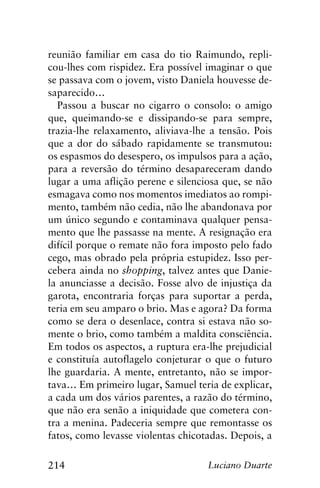 214 Luciano Duarte
reunião familiar em casa do tio Raimundo, repli-
cou-lhes com rispidez. Era possível imaginar o que
se passava com o jovem, visto Daniela houvesse de-
saparecido…
Passou a buscar no cigarro o consolo: o amigo
que, queimando-se e dissipando-se para sempre,
trazia-lhe relaxamento, aliviava-lhe a tensão. Pois
que a dor do sábado rapidamente se transmutou:
os espasmos do desespero, os impulsos para a ação,
para a reversão do término desapareceram dando
lugar a uma aflição perene e silenciosa que, se não
esmagava como nos momentos imediatos ao rompi-
mento, também não cedia, não lhe abandonava por
um único segundo e contaminava qualquer pensa-
mento que lhe passasse na mente. A resignação era
difícil porque o remate não fora imposto pelo fado
cego, mas obrado pela própria estupidez. Isso per-
cebera ainda no shopping, talvez antes que Danie-
la anunciasse a decisão. Fosse alvo de injustiça da
garota, encontraria forças para suportar a perda,
teria em seu amparo o brio. Mas e agora? Da forma
como se dera o desenlace, contra si estava não so-
mente o brio, como também a maldita consciência.
Em todos os aspectos, a ruptura era-lhe prejudicial
e constituía autoflagelo conjeturar o que o futuro
lhe guardaria. A mente, entretanto, não se impor-
tava… Em primeiro lugar, Samuel teria de explicar,
a cada um dos vários parentes, a razão do término,
que não era senão a iniquidade que cometera con-
tra a menina. Padeceria sempre que remontasse os
fatos, como levasse violentas chicotadas. Depois, a
 