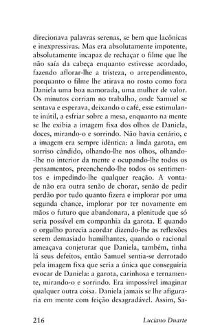 216 Luciano Duarte
direcionava palavras serenas, se bem que lacônicas
e inexpressivas. Mas era absolutamente impotente,
absolutamente incapaz de rechaçar o filme que lhe
não saía da cabeça enquanto estivesse acordado,
fazendo aflorar-lhe a tristeza, o arrependimento,
porquanto o filme lhe atirava no rosto como fora
Daniela uma boa namorada, uma mulher de valor.
Os minutos corriam no trabalho, onde Samuel se
sentava e esperava, deixando o café, esse estimulan-
te inútil, a esfriar sobre a mesa, enquanto na mente
se lhe exibia a imagem fixa dos olhos de Daniela,
doces, mirando-o e sorrindo. Não havia cenário, e
a imagem era sempre idêntica: a linda garota, em
sorriso cândido, olhando-lhe nos olhos, olhando-
-lhe no interior da mente e ocupando-lhe todos os
pensamentos, preenchendo-lhe todos os sentimen-
tos e impedindo-lhe qualquer reação. A vonta-
de não era outra senão de chorar, senão de pedir
perdão por tudo quanto fizera e implorar por uma
segunda chance, implorar por ter novamente em
mãos o futuro que abandonara, a plenitude que só
seria possível em companhia da garota. E quando
o orgulho parecia acordar dizendo-lhe as reflexões
serem demasiado humilhantes, quando o racional
ameaçava conjeturar que Daniela, também, tinha
lá seus defeitos, então Samuel sentia-se derrotado
pela imagem fixa que seria a única que conseguiria
evocar de Daniela: a garota, carinhosa e ternamen-
te, mirando-o e sorrindo. Era impossível imaginar
qualquer outra coisa. Daniela jamais se lhe afigura-
ria em mente com feição desagradável. Assim, Sa-
 