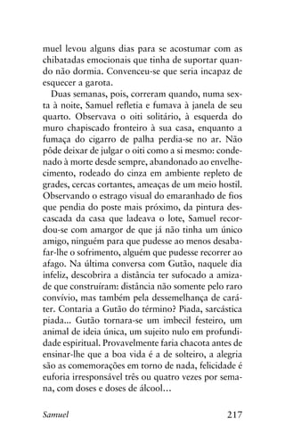 217Samuel
muel levou alguns dias para se acostumar com as
chibatadas emocionais que tinha de suportar quan-
do não dormia. Convenceu-se que seria incapaz de
esquecer a garota.
Duas semanas, pois, correram quando, numa sex-
ta à noite, Samuel refletia e fumava à janela de seu
quarto. Observava o oiti solitário, à esquerda do
muro chapiscado fronteiro à sua casa, enquanto a
fumaça do cigarro de palha perdia-se no ar. Não
pôde deixar de julgar o oiti como a si mesmo: conde-
nado à morte desde sempre, abandonado ao envelhe-
cimento, rodeado do cinza em ambiente repleto de
grades, cercas cortantes, ameaças de um meio hostil.
Observando o estrago visual do emaranhado de fios
que pendia do poste mais próximo, da pintura des-
cascada da casa que ladeava o lote, Samuel recor-
dou-se com amargor de que já não tinha um único
amigo, ninguém para que pudesse ao menos desaba-
far-lhe o sofrimento, alguém que pudesse recorrer ao
afago. Na última conversa com Gutão, naquele dia
infeliz, descobrira a distância ter sufocado a amiza-
de que construíram: distância não somente pelo raro
convívio, mas também pela dessemelhança de cará-
ter. Contaria a Gutão do término? Piada, sarcástica
piada... Gutão tornara-se um imbecil festeiro, um
animal de ideia única, um sujeito nulo em profundi-
dade espiritual. Provavelmente faria chacota antes de
ensinar-lhe que a boa vida é a de solteiro, a alegria
são as comemorações em torno de nada, felicidade é
euforia irresponsável três ou quatro vezes por sema-
na, com doses e doses de álcool…
 