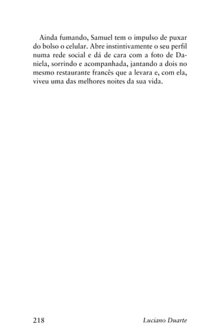 218 Luciano Duarte
Ainda fumando, Samuel tem o impulso de puxar
do bolso o celular. Abre instintivamente o seu perfil
numa rede social e dá de cara com a foto de Da-
niela, sorrindo e acompanhada, jantando a dois no
mesmo restaurante francês que a levara e, com ela,
viveu uma das melhores noites da sua vida.
 