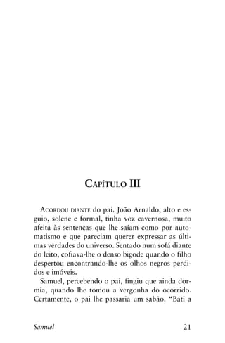 21Samuel
Capítulo III
Acordou diante do pai. João Arnaldo, alto e es-
guio, solene e formal, tinha voz cavernosa, muito
afeita às sentenças que lhe saíam como por auto-
matismo e que pareciam querer expressar as últi-
mas verdades do universo. Sentado num sofá diante
do leito, cofiava-lhe o denso bigode quando o filho
despertou encontrando-lhe os olhos negros perdi-
dos e imóveis.
Samuel, percebendo o pai, fingiu que ainda dor-
mia, quando lhe tomou a vergonha do ocorrido.
Certamente, o pai lhe passaria um sabão. “Bati a
 