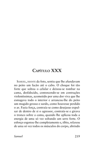219Samuel
Capítulo XXX
Samuel, diante da foto, sentiu que lhe afundavam
no peito um facão até o cabo. O choque foi tão
forte que soltou o celular e deixou-se tombar na
cama, desfalecido, contorcendo-se em contrações
violentíssimas, acometido por uma dor viva que lhe
esmagava todo o interior e arrancou-lhe do peito
um mugido grosso e surdo, como houvesse perdido
o ar. Fazia força, contraía-se como desejasse expul-
sar de dentro de si o agressor, contraía-se e girava
o tronco sobre a cama, quando lhe aplicou toda a
energia de uma só vez soltando um urro forte. O
esforço esgotou-lhe completamente e, tíbio, relaxou
de uma só vez todos os músculos do corpo, abrindo
 