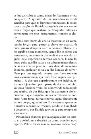 220 Luciano Duarte
os braços sobre a cama, mirando fixamente o teto
do quarto. A agressão da luz aos olhos serviu de
centelha para que as lágrimas rompessem. E então,
com a feição de Daniela congelada em sua mente,
com a feição que acabara de fotografar estática e
permanente em seus pensamentos, rompeu a cho-
rar.
Após duas horas de apatia levantou-se da cama,
reuniu forças para passar a chave no quarto, de
onde jamais desejaria sair. Se Samuel olhasse a si
no espelho neste momento, vendo-lhe os olhos que
sangravam, encontraria diante de si um suicida: al-
guém cuja experiência terrena acabara. E não foi
outra coisa que lhe passou na cabeça: injetar dentro
de si um veneno potente, uma dose de mercúrio,
chumbo, qualquer coisa que lhe livrasse do terror.
Nem por um segundo pensou que fosse somente
uma ex-namorada, que não fosse sequer sua pri-
meira… A dor que experimentara era inédita, as-
sustava. Quando o peito parou de doer e o cérebro
voltou a funcionar veio-lhe o horror de tudo aquilo
que sentira, da dor física que lhe acometera violen-
tamente e que ninguém jamais acreditaria se con-
tasse. Uma força, talvez externa, agira diretamente
em seu corpo, agredindo-o. E a vergonha que expe-
rimentou sabendo-se trocado, vendo-se humilhado
a descoberto por Daniela gravou-se para sempre em
seu caráter.
Passando a chave na porta, apagou a luz do quar-
to e, apoiado na cabeceira da cama, acendeu novo
cigarro. Pelas três da manhã acabava com o maço
 
