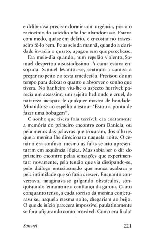 221Samuel
e deliberava precisar dormir com urgência, posto o
raciocínio do suicídio não lhe abandonasse. Estava
com medo, quase em delírio, e encostar no traves-
seiro fê-lo bem. Pelas seis da manhã, quando a clari-
dade invadia o quarto, apagou sem que percebesse.
Era meio-dia quando, num repelão violento, Sa-
muel despertou assustadíssimo. A cama estava en-
sopada. Samuel levantou-se, sentindo a camisa a
pregar no peito e a testa umedecida. Precisou de um
tempo para deixar o quarto e absorver o sonho que
tivera. No banheiro viu-lhe o aspecto horrível: pa-
recia um assassino, um sujeito hediondo e cruel, de
natureza incapaz de qualquer mostra de bondade.
Mirando-se ao espelho atestou: “Estou a ponto de
fazer uma bobagem”.
O sonho que tivera fora terrível: era exatamente
a memória do primeiro encontro com Daniela, ou
pelo menos das palavras que trocaram, dos olhares
que a menina lhe direcionara naquela noite. O ce-
nário era confuso, mesmo as falas se não apresen-
taram em sequência lógica. Mas sabia ser o dia do
primeiro encontro pelas sensações que experimen-
tara novamente, pela tensão que via dissipando-se,
pelo diálogo entusiasmado que nunca acabava e
pela intimidade que só fazia crescer. Enquanto con-
versava, imaginava-se galgando obstáculos, con-
quistando lentamente a confiança da garota. Cauto
conquanto tenso, a cada sorriso da menina conjetu-
rava se, naquela mesma noite, chegariam ao beijo.
O que de início parecera impossível paulatinamente
se fora afigurando como provável. Como era linda!
 