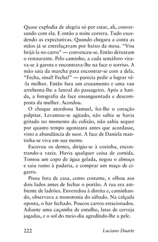 222 Luciano Duarte
Quase explodia de alegria só por estar, ali, conver-
sando com ela. E então a noite correra. Tudo exce-
dendo as expectativas. Quando chegara a conta as
mãos já se entrelaçavam por baixo da mesa. “Vou
beijá-la no carro” — convenceu-se. Então deixaram
o restaurante. Pelo caminho, a cada semáforo vira-
va-se à garota e encontrava-lhe na face o sorriso. A
mão saía da marcha para encontrar-se com a dela.
“Fecha, sinal! Fecha!” — parecia pedir a lograr vê-
-la melhor. Então fura um cruzamento e uma van
arrebenta-lhe a lateral do passageiro. Após a bati-
da, a fotografia da face ensanguentada e descom-
posta da mulher. Acordou.
O choque atordoou Samuel, fez-lhe o coração
palpitar. Levantou-se agitado, não sabia se havia
gritado no momento da colisão, não sabia sequer
por quanto tempo agonizara antes que acordasse,
visto a abundância de suor. A face de Daniela man-
tinha-se viva em sua mente.
Escovou os dentes, dirigiu-se à cozinha, encon-
trando-a vazia. Havia qualquer coisa de comida.
Tomou um copo de água gelada, negou o almoço
e saiu rumo à padaria, a comprar um maço de ci-
garro.
Pisou fora de casa, como costume, e olhou aos
dois lados antes de fechar o portão. A rua era am-
biente de ladrões. Enveredou à direita e, caminhan-
do, observava a monotonia do sábado. Na calçada
oposta, o bar fechado. Poucos carros estacionados.
Adiante uma caçamba de entulho, latas de cerveja
jogadas, e o sol do meio-dia agredindo-lhe a pele.
 