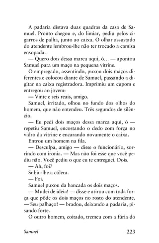 223Samuel
A padaria distava duas quadras da casa de Sa-
muel. Pronto chegou e, do limiar, pediu pelos ci-
garros de palha, junto ao caixa. O olhar assustado
do atendente lembrou-lhe não ter trocado a camisa
ensopada.
— Quero dois dessa marca aqui, ó… — apontou
Samuel para um maço na pequena vitrine.
O empregado, assentindo, puxou dois maços di-
ferentes e colocou diante de Samuel, passando a di-
gitar na caixa registradora. Imprimiu um cupom e
entregou ao jovem:
— Vinte e seis reais, amigo.
Samuel, irritado, olhou no fundo dos olhos do
homem, que não entendeu. Três segundos de silên-
cio.
— Eu pedi dois maços dessa marca aqui, ó —
repetiu Samuel, encostando o dedo com força no
vidro da vitrine e encarando novamente o caixa.
Entrou um homem na fila.
— Desculpa, amigo — disse o funcionário, sor-
rindo com ironia. — Mas não foi esse que você pe-
diu não. Você pediu o que eu te entreguei. Dois.
— Ah, foi?
Subiu-lhe a cólera.
— Foi.
Samuel puxou da bancada os dois maços.
— Mudei de ideia! — disse e atirou com toda for-
ça que pôde os dois maços no rosto do atendente.
— Seu palhaço! — bradou, deixando a padaria, pi-
sando forte.
O outro homem, coitado, tremeu com a fúria do
 