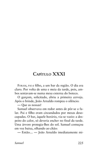 225Samuel
Capítulo XXXI
Foram, pai e filho, a um bar da região. O dia era
claro. Por volta de uma e meia da tarde, pois, am-
bos sentavam-se numa mesa externa do boteco.
O garçom, solicitado, abriu a primeira cerveja.
Após o brinde, João Arnaldo rompeu o silêncio:
— Que as nossas!
Samuel observava em redor antes de pôr-se a fa-
lar. Pai e filho eram circundados por mesas deso-
cupadas. O bar, àquele horário, via-se vazio: a des-
peito do calor, só deveria encher no final da tarde.
Uma árvore protegia-lhes do sol. Samuel começou
em voz baixa, olhando ao chão:
— Então… — João Arnaldo imediatamente mi-
 