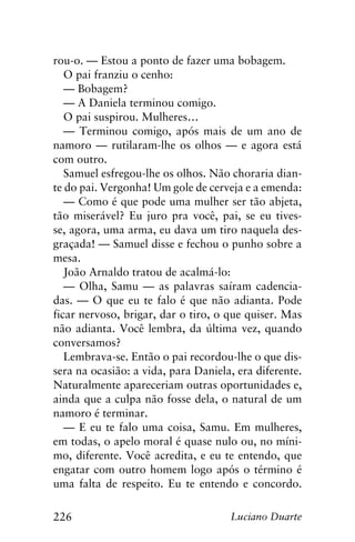 226 Luciano Duarte
rou-o. — Estou a ponto de fazer uma bobagem.
O pai franziu o cenho:
— Bobagem?
— A Daniela terminou comigo.
O pai suspirou. Mulheres…
— Terminou comigo, após mais de um ano de
namoro — rutilaram-lhe os olhos — e agora está
com outro.
Samuel esfregou-lhe os olhos. Não choraria dian-
te do pai. Vergonha! Um gole de cerveja e a emenda:
— Como é que pode uma mulher ser tão abjeta,
tão miserável? Eu juro pra você, pai, se eu tives-
se, agora, uma arma, eu dava um tiro naquela des-
graçada! — Samuel disse e fechou o punho sobre a
mesa.
João Arnaldo tratou de acalmá-lo:
— Olha, Samu — as palavras saíram cadencia-
das. — O que eu te falo é que não adianta. Pode
ficar nervoso, brigar, dar o tiro, o que quiser. Mas
não adianta. Você lembra, da última vez, quando
conversamos?
Lembrava-se. Então o pai recordou-lhe o que dis-
sera na ocasião: a vida, para Daniela, era diferente.
Naturalmente apareceriam outras oportunidades e,
ainda que a culpa não fosse dela, o natural de um
namoro é terminar.
— E eu te falo uma coisa, Samu. Em mulheres,
em todas, o apelo moral é quase nulo ou, no míni-
mo, diferente. Você acredita, e eu te entendo, que
engatar com outro homem logo após o término é
uma falta de respeito. Eu te entendo e concordo.
 