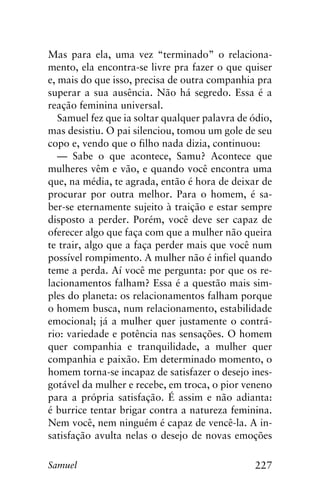 227Samuel
Mas para ela, uma vez “terminado” o relaciona-
mento, ela encontra-se livre pra fazer o que quiser
e, mais do que isso, precisa de outra companhia pra
superar a sua ausência. Não há segredo. Essa é a
reação feminina universal.
Samuel fez que ia soltar qualquer palavra de ódio,
mas desistiu. O pai silenciou, tomou um gole de seu
copo e, vendo que o filho nada dizia, continuou:
— Sabe o que acontece, Samu? Acontece que
mulheres vêm e vão, e quando você encontra uma
que, na média, te agrada, então é hora de deixar de
procurar por outra melhor. Para o homem, é sa-
ber-se eternamente sujeito à traição e estar sempre
disposto a perder. Porém, você deve ser capaz de
oferecer algo que faça com que a mulher não queira
te trair, algo que a faça perder mais que você num
possível rompimento. A mulher não é infiel quando
teme a perda. Aí você me pergunta: por que os re-
lacionamentos falham? Essa é a questão mais sim-
ples do planeta: os relacionamentos falham porque
o homem busca, num relacionamento, estabilidade
emocional; já a mulher quer justamente o contrá-
rio: variedade e potência nas sensações. O homem
quer companhia e tranquilidade, a mulher quer
companhia e paixão. Em determinado momento, o
homem torna-se incapaz de satisfazer o desejo ines-
gotável da mulher e recebe, em troca, o pior veneno
para a própria satisfação. É assim e não adianta:
é burrice tentar brigar contra a natureza feminina.
Nem você, nem ninguém é capaz de vencê-la. A in-
satisfação avulta nelas o desejo de novas emoções
 