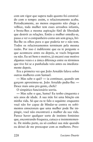 228 Luciano Duarte
com um vigor que supera tudo quanto foi construí-
do com o tempo: assim, o relacionamento acaba.
Periodicamente, ao menos enquanto não chega a
velhice, toda mulher tem esses arroubos infantis,
e brota-lhes a mesma aspiração fútil de liberdade
que destrói as relações. Então a mulher entedia-se,
passa a ver o companheiro como um sem graça, bri-
lha-lhe os olhos para o que poderia ter e não tem.
Todos os relacionamentos terminam pela mesma
razão. Por isso é indiferente que eu te pergunte o
que aconteceu antes ou depois, se vocês brigaram
ou não. Eu sei bem o motivo, já encarei esse motivo
algumas vezes e a única diferença entre os términos
que tive foi se a punhalada veio antes ou imediata-
mente depois.
Era a primeira vez que João Arnaldo falava sobre
outras mulheres com Samuel.
— Mas sabe o quê? — ia continuar, quando um
garçom aproximou-se. João Arnaldo pediu-lhe: —
Desce mais uma pra gente, chefe?
O simpático funcionário sorriu.
— Mas sabe o que, Samu? Eu tenho cinquenta e
seis anos de idade. A sua mãe foi uma bênção em
minha vida. Só que eu te falo o seguinte: enquanto
você não for capaz de blindar-se contra os sofri-
mentos emocionais que uma mulher pode lhe im-
pingir, você não encontrará a mulher da sua vida.
Parece haver qualquer sorte de instinto feminino
que, encontrando fraqueza, cutuca-a insistentemen-
te. De minha parte, eu só conheci sua mãe quando
eu deixei de me preocupar com as mulheres. Preo-
 