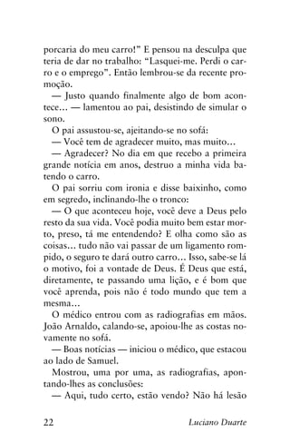 22 Luciano Duarte
porcaria do meu carro!” E pensou na desculpa que
teria de dar no trabalho: “Lasquei-me. Perdi o car-
ro e o emprego”. Então lembrou-se da recente pro-
moção.
— Justo quando finalmente algo de bom acon-
tece… — lamentou ao pai, desistindo de simular o
sono.
O pai assustou-se, ajeitando-se no sofá:
— Você tem de agradecer muito, mas muito…
— Agradecer? No dia em que recebo a primeira
grande notícia em anos, destruo a minha vida ba-
tendo o carro.
O pai sorriu com ironia e disse baixinho, como
em segredo, inclinando-lhe o tronco:
— O que aconteceu hoje, você deve a Deus pelo
resto da sua vida. Você podia muito bem estar mor-
to, preso, tá me entendendo? E olha como são as
coisas… tudo não vai passar de um ligamento rom-
pido, o seguro te dará outro carro… Isso, sabe-se lá
o motivo, foi a vontade de Deus. É Deus que está,
diretamente, te passando uma lição, e é bom que
você aprenda, pois não é todo mundo que tem a
mesma…
O médico entrou com as radiografias em mãos.
João Arnaldo, calando-se, apoiou-lhe as costas no-
vamente no sofá.
— Boas notícias — iniciou o médico, que estacou
ao lado de Samuel.
Mostrou, uma por uma, as radiografias, apon-
tando-lhes as conclusões:
— Aqui, tudo certo, estão vendo? Não há lesão
 