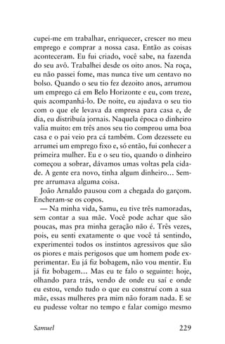 229Samuel
cupei-me em trabalhar, enriquecer, crescer no meu
emprego e comprar a nossa casa. Então as coisas
aconteceram. Eu fui criado, você sabe, na fazenda
do seu avô. Trabalhei desde os oito anos. Na roça,
eu não passei fome, mas nunca tive um centavo no
bolso. Quando o seu tio fez dezoito anos, arrumou
um emprego cá em Belo Horizonte e eu, com treze,
quis acompanhá-lo. De noite, eu ajudava o seu tio
com o que ele levava da empresa para casa e, de
dia, eu distribuía jornais. Naquela época o dinheiro
valia muito: em três anos seu tio comprou uma boa
casa e o pai veio pra cá também. Com dezessete eu
arrumei um emprego fixo e, só então, fui conhecer a
primeira mulher. Eu e o seu tio, quando o dinheiro
começou a sobrar, dávamos umas voltas pela cida-
de. A gente era novo, tinha algum dinheiro… Sem-
pre arrumava alguma coisa.
João Arnaldo pausou com a chegada do garçom.
Encheram-se os copos.
— Na minha vida, Samu, eu tive três namoradas,
sem contar a sua mãe. Você pode achar que são
poucas, mas pra minha geração não é. Três vezes,
pois, eu senti exatamente o que você tá sentindo,
experimentei todos os instintos agressivos que são
os piores e mais perigosos que um homem pode ex-
perimentar. Eu já fiz bobagem, não vou mentir. Eu
já fiz bobagem… Mas eu te falo o seguinte: hoje,
olhando para trás, vendo de onde eu saí e onde
eu estou, vendo tudo o que eu construí com a sua
mãe, essas mulheres pra mim não foram nada. E se
eu pudesse voltar no tempo e falar comigo mesmo
 