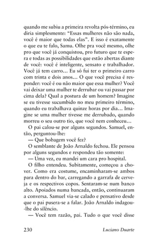 230 Luciano Duarte
quando me subiu a primeira revolta pós-término, eu
diria simplesmente: “Essas mulheres não são nada,
você é maior que todas elas”. E isso é exatamente
o que eu te falo, Samu. Olhe pra você mesmo, olhe
pro que você já conquistou, pro futuro que te espe-
ra e todas as possibilidades que estão abertas diante
de você: você é inteligente, sensato e trabalhador.
Você já tem carro… Eu só fui ter o primeiro carro
com trinta e dois anos… O que você precisa é res-
ponder: você é ou não maior que essa mulher? Você
vai deixar uma mulher te derrubar ou vai passar por
cima dela? Qual a postura de um homem? Imagine
se eu tivesse sucumbido no meu primeiro término,
quando eu trabalhava quinze horas por dia… Ima-
gine se uma mulher tivesse me derrubado, quando
morreu o seu outro tio, que você nem conheceu…
O pai calou-se por alguns segundos. Samuel, en-
tão, perguntou-lhe:
— Que bobagem você fez?
O semblante de João Arnaldo fechou. Ele pensou
por alguns segundos e respondeu tão somente:
— Uma vez, eu mandei um cara pro hospital.
O filho entendeu. Subitamente, começou a cho-
ver. Como era costume, encaminharam-se ambos
para dentro do bar, carregando a garrafa de cerve-
ja e os respectivos copos. Sentaram-se num banco
alto. Apoiados numa bancada, então, continuaram
a conversa. Samuel via-se calado e pensativo desde
que o pai pusera-se a falar. João Arnaldo indagou-
-lhe do silêncio.
— Você tem razão, pai. Tudo o que você disse
 
