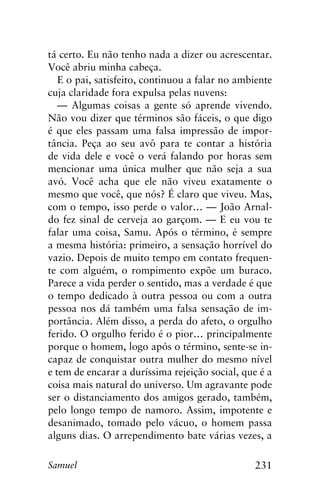 231Samuel
tá certo. Eu não tenho nada a dizer ou acrescentar.
Você abriu minha cabeça.
E o pai, satisfeito, continuou a falar no ambiente
cuja claridade fora expulsa pelas nuvens:
— Algumas coisas a gente só aprende vivendo.
Não vou dizer que términos são fáceis, o que digo
é que eles passam uma falsa impressão de impor-
tância. Peça ao seu avô para te contar a história
de vida dele e você o verá falando por horas sem
mencionar uma única mulher que não seja a sua
avó. Você acha que ele não viveu exatamente o
mesmo que você, que nós? É claro que viveu. Mas,
com o tempo, isso perde o valor… — João Arnal-
do fez sinal de cerveja ao garçom. — E eu vou te
falar uma coisa, Samu. Após o término, é sempre
a mesma história: primeiro, a sensação horrível do
vazio. Depois de muito tempo em contato frequen-
te com alguém, o rompimento expõe um buraco.
Parece a vida perder o sentido, mas a verdade é que
o tempo dedicado à outra pessoa ou com a outra
pessoa nos dá também uma falsa sensação de im-
portância. Além disso, a perda do afeto, o orgulho
ferido. O orgulho ferido é o pior… principalmente
porque o homem, logo após o término, sente-se in-
capaz de conquistar outra mulher do mesmo nível
e tem de encarar a duríssima rejeição social, que é a
coisa mais natural do universo. Um agravante pode
ser o distanciamento dos amigos gerado, também,
pelo longo tempo de namoro. Assim, impotente e
desanimado, tomado pelo vácuo, o homem passa
alguns dias. O arrependimento bate várias vezes, a
 