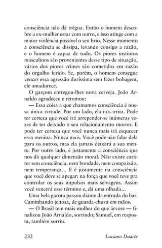 232 Luciano Duarte
consciência não dá trégua. Então o homem desco-
bre a ex-mulher estar com outro, e isso atinge com a
maior violência possível o seu brio. Nesse momento
a consciência se dissipa, levando consigo a razão,
e o homem é capaz de tudo. Os piores instintos
masculinos são provenientes desse tipo de situação,
vários dos piores crimes são cometidos em razão
do orgulho ferido. Se, porém, o homem consegue
vencer essa agressão duríssima sem fazer bobagem,
ele amadurece.
O garçom entregou-lhes nova cerveja. João Ar-
naldo agradeceu e retomou:
— Essa coisa a que chamamos consciência é nos-
sa única virtude. Por um lado, ela nos irrita. Pode
ter certeza que você irá arrepender-se inúmeras ve-
zes de ter deixado o seu relacionamento morrer. E
pode ter certeza que você nunca mais irá esquecer
essa menina. Nunca mais. Você pode não falar dela
para os outros, mas ela jamais deixará a sua men-
te. Por outro lado, é justamente a consciência que
nos dá qualquer dimensão moral. Não existe cará-
ter sem consciência, nem bondade, nem compaixão,
nem temperança… E é justamente na consciência
que você deve se apegar: na força que você teve pra
controlar os seus impulsos mais selvagens. Assim
você vencerá esse término e, dá uma olhada…
Uma bela garota passou diante da entrada do bar.
Caminhando jeitosa, de guarda-chuva em mãos.
— O Brasil tem mais mulher do que árvore — fi-
nalizou João Arnaldo, sorrindo; Samuel, em respos-
ta, também sorriu.
 