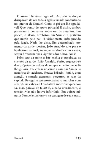 233Samuel
O assunto havia-se esgotado. As palavras do pai
dissiparam de vez toda a agressividade concentrada
no interior de Samuel. Como o pai era-lhe agradá-
vel! Que ponto de apoio possuía! E assim, ambos
passaram a conversar sobre outros assuntos. Em
pouco, o álcool arrebatou em Samuel a gratidão
que nutria pelo pai, já visivelmente enfraquecido
pela idade. Nada lhe disse. Em determinado mo-
mento da tarde, porém, João Arnaldo saiu para o
banheiro e Samuel, acompanhando-lhe com a vista,
sentiu brotarem duas lágrimas dos olhos. Foi só.
Pelas sete da noite o bar enchia e expulsava os
clientes da tarde. João Arnaldo, ébrio, esqueceu-se
dos próprios conselhos de sempre e pediu que o fi-
lho guiasse. Foi entrar no carro e assaltar Samuel a
memória do acidente. Estava bêbado. Então, com
atenção e cautela extremas, percorreu as ruas da
capital. Devagar e temeroso, passava marchas com
a batida na cabeça. O pai falava sobre qualquer coi-
sa. Não parava de falar! E, a cada cruzamento, a
tensão. Mas não houve infortúnio. Em quinze mi-
nutos Samuel estacionava na garagem de sua casa…
 