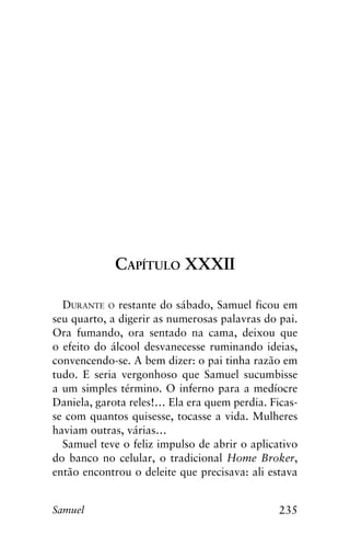 235Samuel
Capítulo XXXII
Durante o restante do sábado, Samuel ficou em
seu quarto, a digerir as numerosas palavras do pai.
Ora fumando, ora sentado na cama, deixou que
o efeito do álcool desvanecesse ruminando ideias,
convencendo-se. A bem dizer: o pai tinha razão em
tudo. E seria vergonhoso que Samuel sucumbisse
a um simples término. O inferno para a medíocre
Daniela, garota reles!… Ela era quem perdia. Ficas-
se com quantos quisesse, tocasse a vida. Mulheres
haviam outras, várias…
Samuel teve o feliz impulso de abrir o aplicativo
do banco no celular, o tradicional Home Broker,
então encontrou o deleite que precisava: ali estava
 