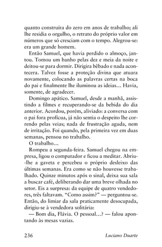 236 Luciano Duarte
quanto construíra do zero em anos de trabalho; ali
lhe residia o orgulho, o retrato do próprio valor em
números que só cresciam com o tempo. Alegrou-se:
era um grande homem.
Então Samuel, que havia perdido o almoço, jan-
tou. Tomou um banho pelas dez e meia da noite e
deitou-se para dormir. Dirigira bêbado e nada acon-
tecera. Talvez fosse a proteção divina que atuara
novamente, colocando as palavras certas na boca
do pai e finalmente lhe iluminou as ideias… Havia,
somente, de agradecer.
Domingo apático. Samuel, desde a manhã, assis-
tindo a filmes e recuperando-se da bebida do dia
anterior. Acordou, porém, aliviado: a conversa com
o pai fora profícua, já não sentia o despeito lhe cor-
rendo pelas veias; nada de frustração aguda, nem
de irritação. Foi quando, pela primeira vez em duas
semanas, pensou no trabalho.
O trabalho…
Rompeu a segunda-feira. Samuel chegou na em-
presa, ligou o computador e ficou a meditar. Abriu-
-lhe a gaveta e percebeu o próprio desleixo das
últimas semanas. Era como se não houvesse traba-
lhado. Quinze minutos após o sinal, deixa sua sala
a buscar café, deliberando dar uma breve olhada no
setor. Eis a surpresa: da equipe de quatro vendedo-
res, três faltavam. “Como assim?” — perguntou-se.
Então, do limiar da sala praticamente desocupada,
dirigiu-se à vendedora solitária:
— Bom dia, Flávia. O pessoal…? — falou apon-
tando às mesas vazias.
 
