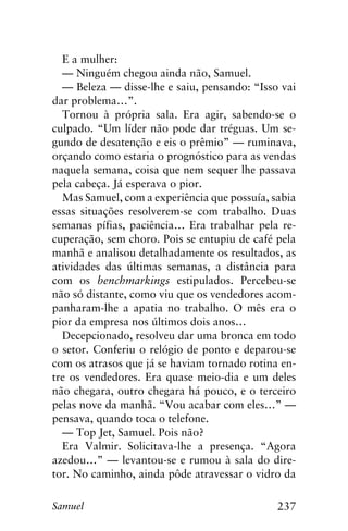 237Samuel
E a mulher:
— Ninguém chegou ainda não, Samuel.
— Beleza — disse-lhe e saiu, pensando: “Isso vai
dar problema…”.
Tornou à própria sala. Era agir, sabendo-se o
culpado. “Um líder não pode dar tréguas. Um se-
gundo de desatenção e eis o prêmio” — ruminava,
orçando como estaria o prognóstico para as vendas
naquela semana, coisa que nem sequer lhe passava
pela cabeça. Já esperava o pior.
Mas Samuel, com a experiência que possuía, sabia
essas situações resolverem-se com trabalho. Duas
semanas pífias, paciência… Era trabalhar pela re-
cuperação, sem choro. Pois se entupiu de café pela
manhã e analisou detalhadamente os resultados, as
atividades das últimas semanas, a distância para
com os benchmarkings estipulados. Percebeu-se
não só distante, como viu que os vendedores acom-
panharam-lhe a apatia no trabalho. O mês era o
pior da empresa nos últimos dois anos…
Decepcionado, resolveu dar uma bronca em todo
o setor. Conferiu o relógio de ponto e deparou-se
com os atrasos que já se haviam tornado rotina en-
tre os vendedores. Era quase meio-dia e um deles
não chegara, outro chegara há pouco, e o terceiro
pelas nove da manhã. “Vou acabar com eles…” —
pensava, quando toca o telefone.
— Top Jet, Samuel. Pois não?
Era Valmir. Solicitava-lhe a presença. “Agora
azedou…” — levantou-se e rumou à sala do dire-
tor. No caminho, ainda pôde atravessar o vidro da
 
