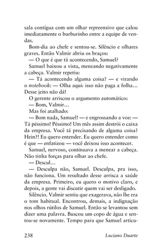 238 Luciano Duarte
sala contígua com um olhar repreensivo que calou
imediatamente o burburinho entre a equipe de ven-
das.
Bom-dia ao chefe e sentou-se. Silêncio e olhares
graves. Então Valmir abriu os braços:
— O que é que tá acontecendo, Samuel?
Samuel baixou a vista, meneando negativamente
a cabeça. Valmir repetiu:
— Tá acontecendo alguma coisa? — e virando
o notebook: — Olha aqui: isso não paga a folha…
Desse jeito não dá!
O gerente arriscou o argumento automático:
— Bom, Valmir…
Mas foi atalhado:
— Bom nada, Samuel! — e engrossando a voz: —
Tá péssimo! Péssimo! Um mês assim destrói o caixa
da empresa. Você tá precisando de alguma coisa?
Hein?! Eu quero entender. Eu quero entender como
é que — enfatizou — você deixou isso acontecer.
Samuel, nervoso, continuava a menear a cabeça.
Não tinha forças para olhar ao chefe.
— Descul…
— Desculpa não, Samuel. Desculpa, pra isso,
não funciona. Um resultado desse arrisca a saúde
da empresa. Primeiro, eu quero o motivo claro, e
depois, a gente vai discutir quem vai ser desligado.
Silêncio. Valmir sentiu que exagerava, não lhe era
o tom habitual. Encontrou, demais, a indignação
nos olhos rútilos de Samuel. Então se levantou sem
dizer uma palavra. Buscou um copo de água e sen-
tou-se novamente. Tempo para que Samuel articu-
 