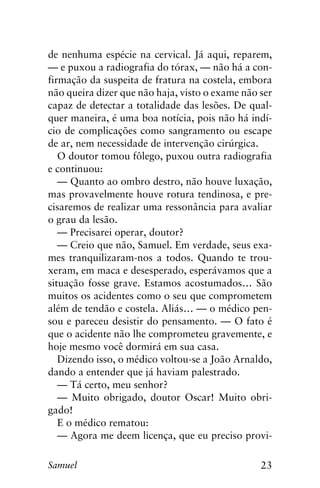 23Samuel
de nenhuma espécie na cervical. Já aqui, reparem,
— e puxou a radiografia do tórax, — não há a con-
firmação da suspeita de fratura na costela, embora
não queira dizer que não haja, visto o exame não ser
capaz de detectar a totalidade das lesões. De qual-
quer maneira, é uma boa notícia, pois não há indí-
cio de complicações como sangramento ou escape
de ar, nem necessidade de intervenção cirúrgica.
O doutor tomou fôlego, puxou outra radiografia
e continuou:
— Quanto ao ombro destro, não houve luxação,
mas provavelmente houve rotura tendinosa, e pre-
cisaremos de realizar uma ressonância para avaliar
o grau da lesão.
— Precisarei operar, doutor?
— Creio que não, Samuel. Em verdade, seus exa-
mes tranquilizaram-nos a todos. Quando te trou-
xeram, em maca e desesperado, esperávamos que a
situação fosse grave. Estamos acostumados… São
muitos os acidentes como o seu que comprometem
além de tendão e costela. Aliás… — o médico pen-
sou e pareceu desistir do pensamento. — O fato é
que o acidente não lhe comprometeu gravemente, e
hoje mesmo você dormirá em sua casa.
Dizendo isso, o médico voltou-se a João Arnaldo,
dando a entender que já haviam palestrado.
— Tá certo, meu senhor?
— Muito obrigado, doutor Oscar! Muito obri-
gado!
E o médico rematou:
— Agora me deem licença, que eu preciso provi-
 