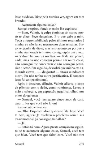 239Samuel
lasse as ideias. Disse pela terceira vez, agora em tom
brando:
— Aconteceu alguma coisa?
Samuel respirou fundo e então lhe explicou:
— Bom, Valmir. A culpa é minha: só isso eu pos-
so te dizer. Peço desculpas. É o que cabe a mim.
Toda a responsabilidade pelos últimos resultados é
minha: eu não fui eu mesmo por duas semanas. Sin-
to vergonha de dizer, mas isso aconteceu porque a
minha namorada terminou comigo após um ano…
— Valmir baixou as orelhas. — Pode ser pouco,
nada, mas eu não consegui pensar em outra coisa,
não consegui me concentrar e não consegui geren-
ciar o setor. Em seguida, descobri que minha ex-na-
morada estava… — desgosto! — estava saindo com
outro. Eu não tenho outra justificativa. É somente
isso: fui antiprofissional.
Após o discurso, silêncio. Valmir alisava o copo
de plástico com o dedo, como ruminasse. Levou a
mão a cabeça e, em expressão negativa, olhou nos
olhos do gerente:
— Samuel, você tem quase cinco anos de casa,
cara… Por que você não falou?
Samuel não entendeu.
— Olha. Esquece tudo o que eu te falei hoje. Você
tá bem, agora? Já resolveu o problema com a sua
ex-namorada? Já consegue trabalhar?
— Já.
— Então tá bom. Agora presta atenção no seguin-
te: se te acontecer alguma coisa, Samuel, você tem
que falar. Você tem que falar, cara. Você não tira
 