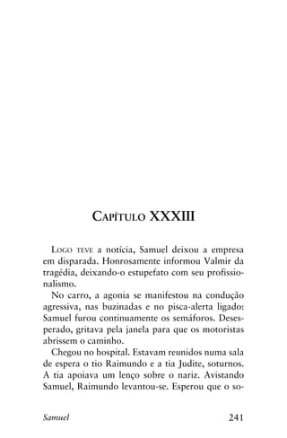 241Samuel
Capítulo XXXIII
Logo teve a notícia, Samuel deixou a empresa
em disparada. Honrosamente informou Valmir da
tragédia, deixando-o estupefato com seu profissio-
nalismo.
No carro, a agonia se manifestou na condução
agressiva, nas buzinadas e no pisca-alerta ligado:
Samuel furou continuamente os semáforos. Deses-
perado, gritava pela janela para que os motoristas
abrissem o caminho.
Chegou no hospital. Estavam reunidos numa sala
de espera o tio Raimundo e a tia Judite, soturnos.
A tia apoiava um lenço sobre o nariz. Avistando
Samuel, Raimundo levantou-se. Esperou que o so-
 