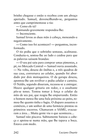 242 Luciano Duarte
brinho chegasse e então o recebeu com um abraço
apertado. Samuel, desvencilhando-se, perguntou
antes que cumprimentasse a tia:
— Como ele tá?
Raimundo gravemente respondeu-lhe:
— Inconsciente.
Samuel levou as duas mão à cabeça, meneando-a
negativamente.
— Como isso foi acontecer? — perguntou, incon-
formado.
O tio pediu que o sobrinho sentasse, acalmasse.
Conduziu-o, sentou-lhe ao lado e cuidou para que
as palavras saíssem brandas:
— O seu pai saiu para comprar umas pimentas, a
pé, no Mercado Central — Samuel ouvia assustado.
— Na volta, desceu do ônibus e, a três quadras de
sua casa, conversava ao celular, quando foi abor-
dado por dois motoqueiros. O da garupa desceu,
apontou-lhe um revólver e pediu celular e carteira.
O Naldo, segundo disseram, recusou-se a entregar.
Houve qualquer gritaria em redor, e o assaltante
pôs-se tenso. Tentou tomar à força o celular da
mão de seu pai, que reagiu lhe empurrando. Então
o homem meteu-lhe uma bala próxima ao peito, to-
mou-lhe quanto tinha e fugiu. O disparo assustou o
comércio, e um senhor de uma farmácia prestou os
primeiros socorros. Chamaram o SAMU, evacua-
ram a área… Muita gente viu o que aconteceu…
Samuel não piscava. Subitamente baixou a cabe-
ça e apoiou-se numa mão, que lhe tapava a boca.
Estava com medo.
 