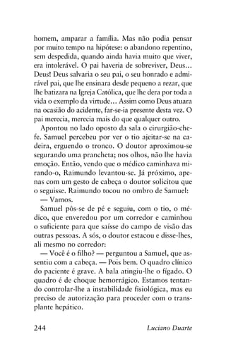 244 Luciano Duarte
homem, amparar a família. Mas não podia pensar
por muito tempo na hipótese: o abandono repentino,
sem despedida, quando ainda havia muito que viver,
era intolerável. O pai haveria de sobreviver, Deus…
Deus! Deus salvaria o seu pai, o seu honrado e admi-
rável pai, que lhe ensinara desde pequeno a rezar, que
lhe batizara na Igreja Católica, que lhe dera por toda a
vida o exemplo da virtude… Assim como Deus atuara
na ocasião do acidente, far-se-ia presente desta vez. O
pai merecia, merecia mais do que qualquer outro.
Apontou no lado oposto da sala o cirurgião-che-
fe. Samuel percebeu por ver o tio ajeitar-se na ca-
deira, erguendo o tronco. O doutor aproximou-se
segurando uma prancheta; nos olhos, não lhe havia
emoção. Então, vendo que o médico caminhava mi-
rando-o, Raimundo levantou-se. Já próximo, ape-
nas com um gesto de cabeça o doutor solicitou que
o seguisse. Raimundo tocou no ombro de Samuel:
— Vamos.
Samuel pôs-se de pé e seguiu, com o tio, o mé-
dico, que enveredou por um corredor e caminhou
o suficiente para que saísse do campo de visão das
outras pessoas. A sós, o doutor estacou e disse-lhes,
ali mesmo no corredor:
— Você é o filho? — perguntou a Samuel, que as-
sentiu com a cabeça. — Pois bem. O quadro clínico
do paciente é grave. A bala atingiu-lhe o fígado. O
quadro é de choque hemorrágico. Estamos tentan-
do controlar-lhe a instabilidade fisiológica, mas eu
preciso de autorização para proceder com o trans-
plante hepático.
 