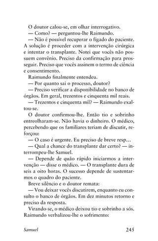 245Samuel
O doutor calou-se, em olhar interrogativo.
— Como? — perguntou-lhe Raimundo.
— Não é possível recuperar o fígado do paciente.
A solução é proceder com a intervenção cirúrgica
e intentar o transplante. Notei que vocês não pos-
suem convênio. Preciso da confirmação para pros-
seguir. Preciso que vocês assinem o termo de ciência
e consentimento.
Raimundo finalmente entendeu.
— Por quanto sai o processo, doutor?
— Preciso verificar a disponibilidade no banco de
órgãos. Em geral, trezentos e cinquenta mil reais.
— Trezentos e cinquenta mil? — Raimundo exal-
tou-se.
O doutor confirmou-lhe. Então tio e sobrinho
entreolharam-se. Não havia o dinheiro. O médico,
percebendo que os familiares teriam de discutir, re-
forçou:
— O caso é urgente. Eu preciso de breve resp…
— Qual a chance do transplante dar certo? — in-
terrompeu-lhe Samuel.
— Depende de quão rápido iniciarmos a inter-
venção — disse o médico. — O transplante dura de
seis a oito horas. O sucesso depende de sustentar-
mos o quadro do paciente.
Breve silêncio e o doutor remata:
— Vou deixar vocês discutirem, enquanto eu con-
sulto o banco de órgãos. Em dez minutos retorno e
preciso da resposta.
Virando-se, o médico deixou tio e sobrinho a sós.
Raimundo verbalizou-lhe o sofrimento:
 