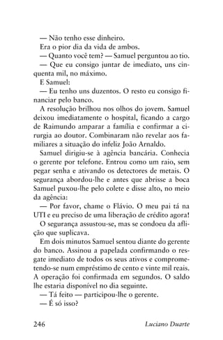 246 Luciano Duarte
— Não tenho esse dinheiro.
Era o pior dia da vida de ambos.
— Quanto você tem? — Samuel perguntou ao tio.
— Que eu consigo juntar de imediato, uns cin-
quenta mil, no máximo.
E Samuel:
— Eu tenho uns duzentos. O resto eu consigo fi-
nanciar pelo banco.
A resolução brilhou nos olhos do jovem. Samuel
deixou imediatamente o hospital, ficando a cargo
de Raimundo amparar a família e confirmar a ci-
rurgia ao doutor. Combinaram não revelar aos fa-
miliares a situação do infeliz João Arnaldo.
Samuel dirigiu-se à agência bancária. Conhecia
o gerente por telefone. Entrou como um raio, sem
pegar senha e ativando os detectores de metais. O
segurança abordou-lhe e antes que abrisse a boca
Samuel puxou-lhe pelo colete e disse alto, no meio
da agência:
— Por favor, chame o Flávio. O meu pai tá na
UTI e eu preciso de uma liberação de crédito agora!
O segurança assustou-se, mas se condoeu da afli-
ção que suplicava.
Em dois minutos Samuel sentou diante do gerente
do banco. Assinou a papelada confirmando o res-
gate imediato de todos os seus ativos e comprome-
tendo-se num empréstimo de cento e vinte mil reais.
A operação foi confirmada em segundos. O saldo
lhe estaria disponível no dia seguinte.
— Tá feito — participou-lhe o gerente.
— É só isso?
 
