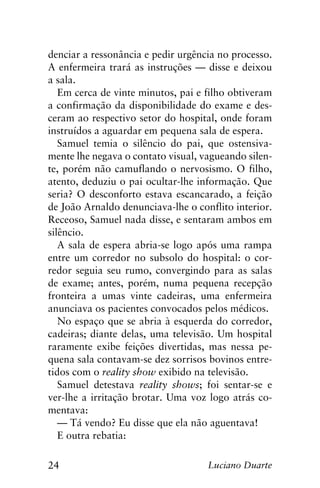 24 Luciano Duarte
denciar a ressonância e pedir urgência no processo.
A enfermeira trará as instruções — disse e deixou
a sala.
Em cerca de vinte minutos, pai e filho obtiveram
a confirmação da disponibilidade do exame e des-
ceram ao respectivo setor do hospital, onde foram
instruídos a aguardar em pequena sala de espera.
Samuel temia o silêncio do pai, que ostensiva-
mente lhe negava o contato visual, vagueando silen-
te, porém não camuflando o nervosismo. O filho,
atento, deduziu o pai ocultar-lhe informação. Que
seria? O desconforto estava escancarado, a feição
de João Arnaldo denunciava-lhe o conflito interior.
Receoso, Samuel nada disse, e sentaram ambos em
silêncio.
A sala de espera abria-se logo após uma rampa
entre um corredor no subsolo do hospital: o cor-
redor seguia seu rumo, convergindo para as salas
de exame; antes, porém, numa pequena recepção
fronteira a umas vinte cadeiras, uma enfermeira
anunciava os pacientes convocados pelos médicos.
No espaço que se abria à esquerda do corredor,
cadeiras; diante delas, uma televisão. Um hospital
raramente exibe feições divertidas, mas nessa pe-
quena sala contavam-se dez sorrisos bovinos entre-
tidos com o reality show exibido na televisão.
Samuel detestava reality shows; foi sentar-se e
ver-lhe a irritação brotar. Uma voz logo atrás co-
mentava:
— Tá vendo? Eu disse que ela não aguentava!
E outra rebatia:
 
