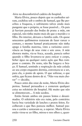 250 Luciano Duarte
-feira na desconfortável cadeira do hospital.
Maria Elvira, pouco depois que os cunhados saí-
ram, cochilou sob o ombro de Samuel, que lhe per-
cebeu a fraqueza, o sofrimento talvez ainda mais
pungente que o próprio, se fosse possível… Os pais
já haviam passado das bodas de prata: a mãe, em
especial, não tinha muito mais do que o marido e o
filho. Do interior, deixara a família cedo. Os quase
setecentos quilômetros trataram de fazer rarear o
contato, e mesmo Samuel praticamente não tinha
apego à família materna, visto a raríssima convi-
vência ao longo de seus vinte e sete anos. A mãe
chorara muito, via-se fraca, acuada, parecia sofrer
quando o filho levantava-se para esticar o corpo,
beber água ou qualquer outra ação que lhes rom-
pesse o contato. De resto, não lhe largava o bra-
ço. E Samuel, sentindo a respiração da mãe colada
ao seu corpo enquanto dormia, convenceu-se a ser,
para ela, o ponto de apoio. O que sofresse, o que
sofria, que ficasse dentro de si. “Não vou mais cho-
rar” — decidiu.
Pouco antes das onze da noite, Maria Elvira des-
pertou. Samuel persuadiu-a a comerem qualquer
coisa no refeitório do hospital. Há muito que não
se alimentavam… A mãe acedeu.
Então foram ambos em passos lentos e desani-
mados. O refeitório não era ruim, pelo contrário:
havia boa variedade de lanches e pratos feitos. Es-
colheram o que lhes pareceu melhor. Samuel pas-
sou o cartão e sentaram-se, a esperar. Maria Elvira
então virou-se ao filho, mirou-o nos olhos e, quan-
 
