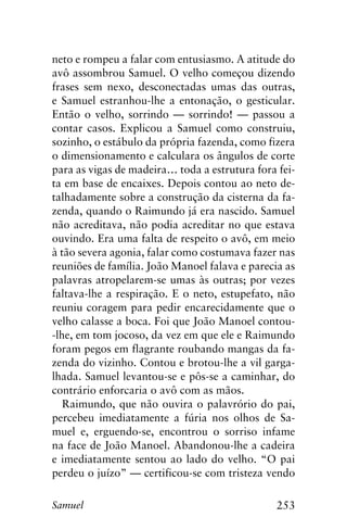 253Samuel
neto e rompeu a falar com entusiasmo. A atitude do
avô assombrou Samuel. O velho começou dizendo
frases sem nexo, desconectadas umas das outras,
e Samuel estranhou-lhe a entonação, o gesticular.
Então o velho, sorrindo — sorrindo! — passou a
contar casos. Explicou a Samuel como construiu,
sozinho, o estábulo da própria fazenda, como fizera
o dimensionamento e calculara os ângulos de corte
para as vigas de madeira… toda a estrutura fora fei-
ta em base de encaixes. Depois contou ao neto de-
talhadamente sobre a construção da cisterna da fa-
zenda, quando o Raimundo já era nascido. Samuel
não acreditava, não podia acreditar no que estava
ouvindo. Era uma falta de respeito o avô, em meio
à tão severa agonia, falar como costumava fazer nas
reuniões de família. João Manoel falava e parecia as
palavras atropelarem-se umas às outras; por vezes
faltava-lhe a respiração. E o neto, estupefato, não
reuniu coragem para pedir encarecidamente que o
velho calasse a boca. Foi que João Manoel contou-
-lhe, em tom jocoso, da vez em que ele e Raimundo
foram pegos em flagrante roubando mangas da fa-
zenda do vizinho. Contou e brotou-lhe a vil garga-
lhada. Samuel levantou-se e pôs-se a caminhar, do
contrário enforcaria o avô com as mãos.
Raimundo, que não ouvira o palavrório do pai,
percebeu imediatamente a fúria nos olhos de Sa-
muel e, erguendo-se, encontrou o sorriso infame
na face de João Manoel. Abandonou-lhe a cadeira
e imediatamente sentou ao lado do velho. “O pai
perdeu o juízo” — certificou-se com tristeza vendo
 